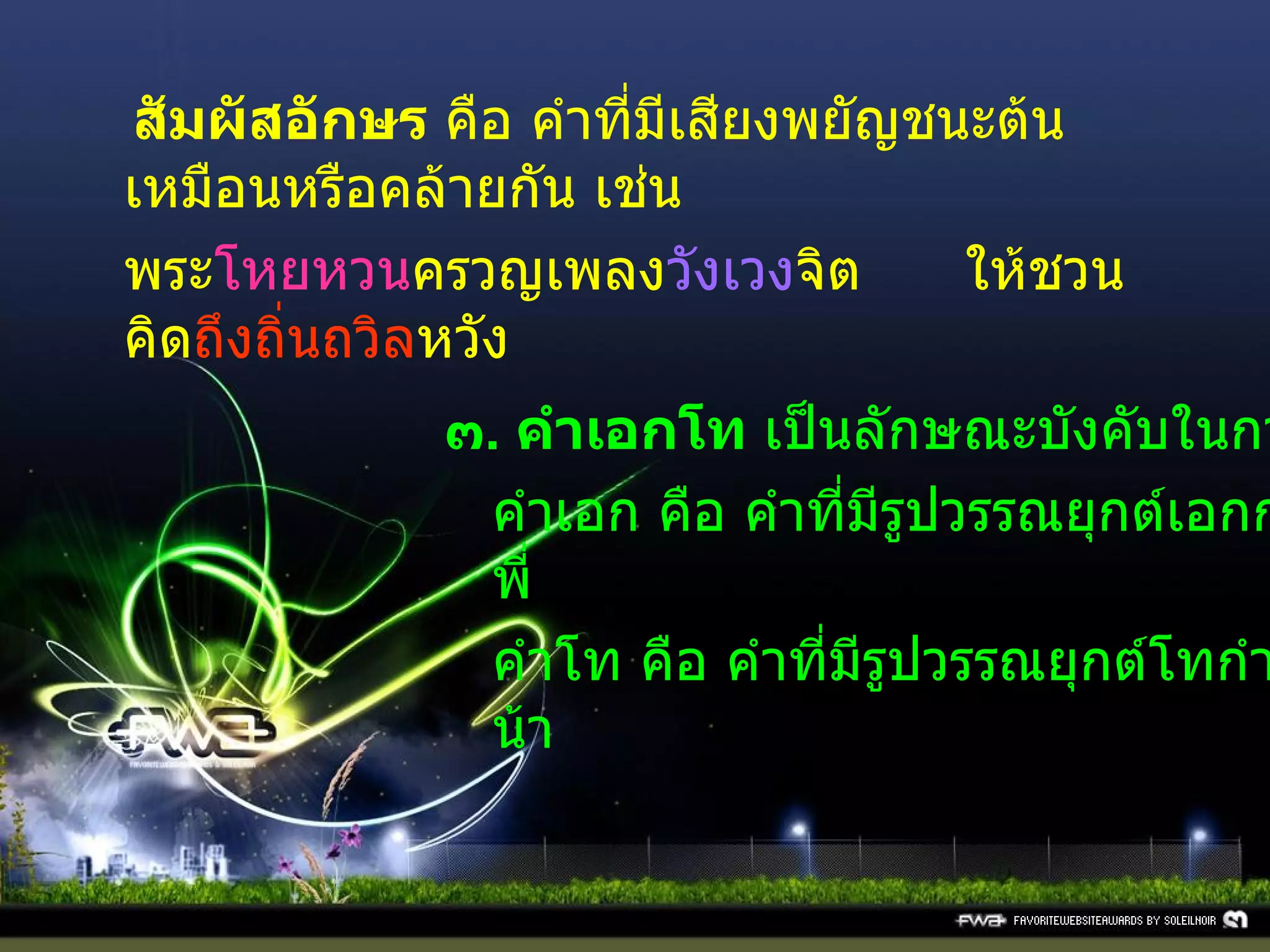  สัมผัสอักษร  คือ คำที่มีเสียงพยัญชนะต้นเหมือนหรือคล้ายกัน เช่น พระ โหยหวน ครวญเพลง วังเวง จิต ให้ชวนคิด ถึงถิ่นถวิล หวัง ๓ .  คำเอกโท  เป็นลักษณะบังคับในการแต่งโคลง คำเอก คือ คำที่มีรูปวรรณยุกต์เอกกำกับ เช่น นี่ พี่ คำโท คือ คำที่มีรูปวรรณยุกต์โทกำกับ เช่น ห้า น้า 