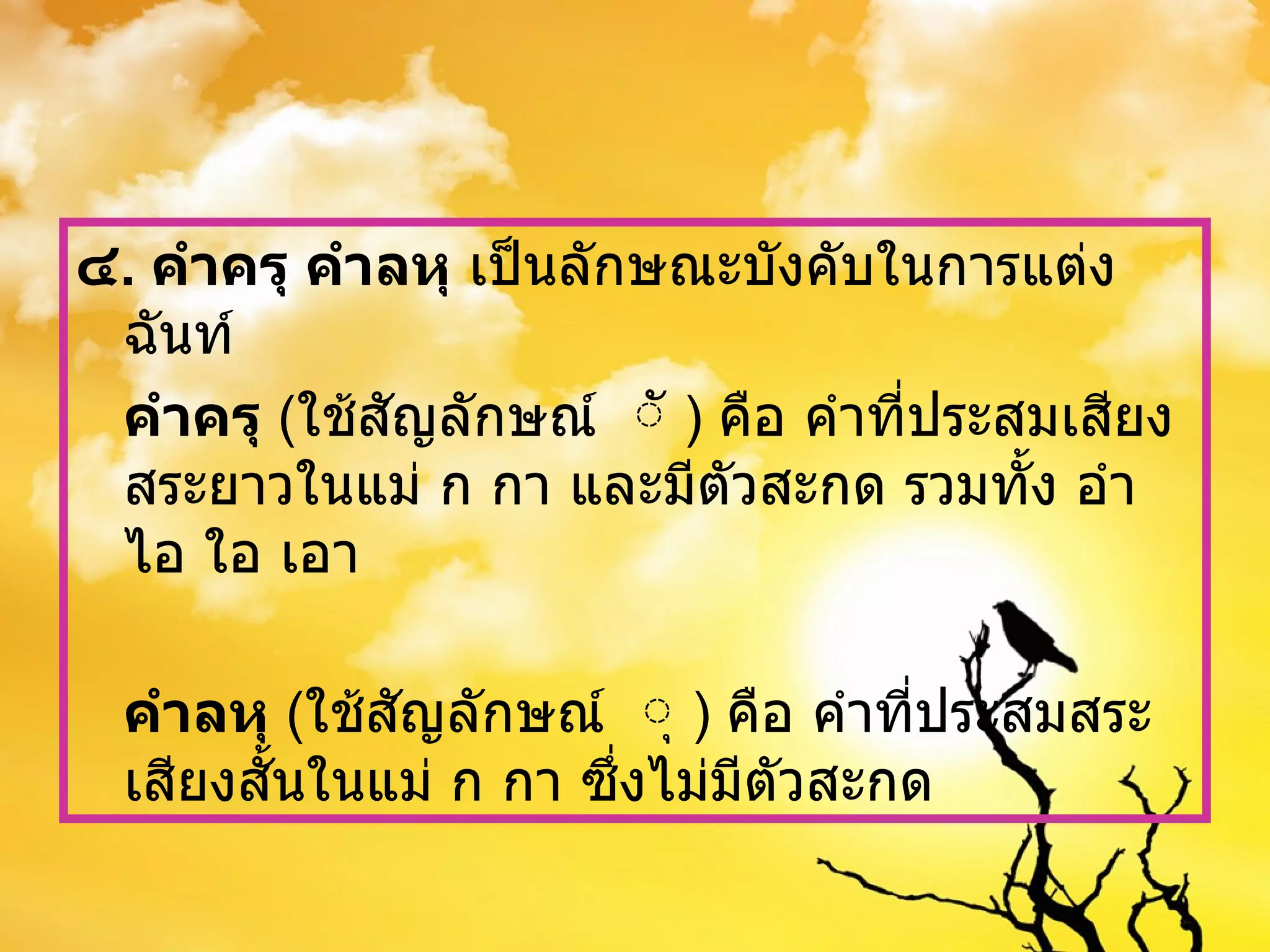 ๔ .  คำครุ คำลหุ  เป็นลักษณะบังคับในการแต่งฉันท์ คำครุ  ( ใช้สัญลักษณ์  ั  )  คือ คำที่ประสมเสียงสระยาวในแม่ ก กา และมีตัวสะกด รวมทั้ง อำ ไอ ใอ เอา คำลหุ  ( ใช้สัญลักษณ์  ุ  )  คือ คำที่ประสมสระเสียงสั้นในแม่ ก กา ซึ่งไม่มีตัวสะกด 