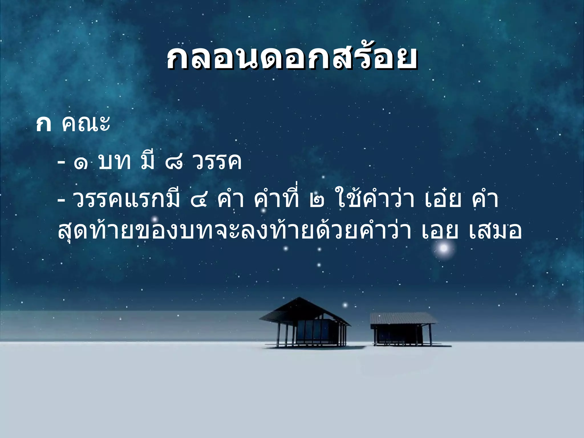 กลอนดอกสร้อย  คณะ  -  ๑ บท มี ๘ วรรค -  วรรคแรกมี ๔ คำ คำที่ ๒ ใช้คำว่า เอ๋ย คำสุดท้ายของบทจะลงท้ายด้วยคำว่า เอย เสมอ 