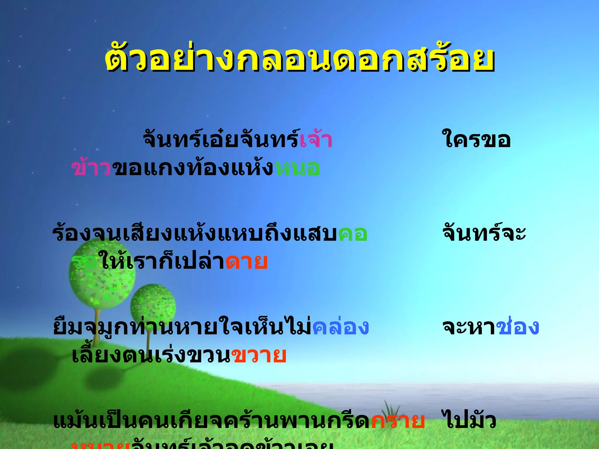 ตัวอย่างกลอนดอกสร้อย จันทร์เอ๋ยจันทร์ เจ้า ใครขอ ข้าว ขอแกงท้องแห้ง หนอ ร้องจนเสียงแห้งแหบถึงแสบ คอ จันทร์จะ รอ ให้เราก็เปล่า ดาย ยืมจมูกท่านหายใจเห็นไม่ คล่อง จะหา ช่อง เลี้ยงตนเร่งขวน ขวาย แม้นเป็นคนเกียจคร้านพานกรีด กราย ไปมัว หมาย จันทร์เจ้าอดข้าวเอย 