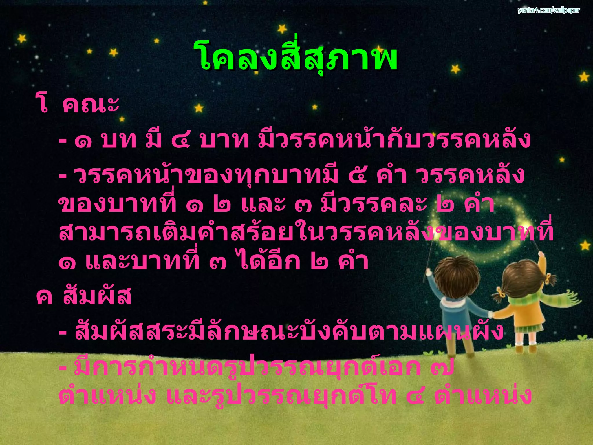 โคลงสี่สุภาพ  คณะ -  ๑ บท มี ๔ บาท มีวรรคหน้ากับวรรคหลัง -  วรรคหน้าของทุกบาทมี ๕ คำ วรรคหลังของบาทที่ ๑ ๒ และ ๓ มีวรรคละ ๒ คำ สามารถเติมคำสร้อยในวรรคหลังของบาทที่ ๑ และบาทที่ ๓ ได้อีก ๒ คำ  สัมผัส -  สัมผัสสระมีลักษณะบังคับตามแผนผัง  -  มีการกำหนดรูปวรรณยุกต์เอก ๗ ตำแหน่ง และรูปวรรณยุกต์โท ๔ ตำแหน่ง 