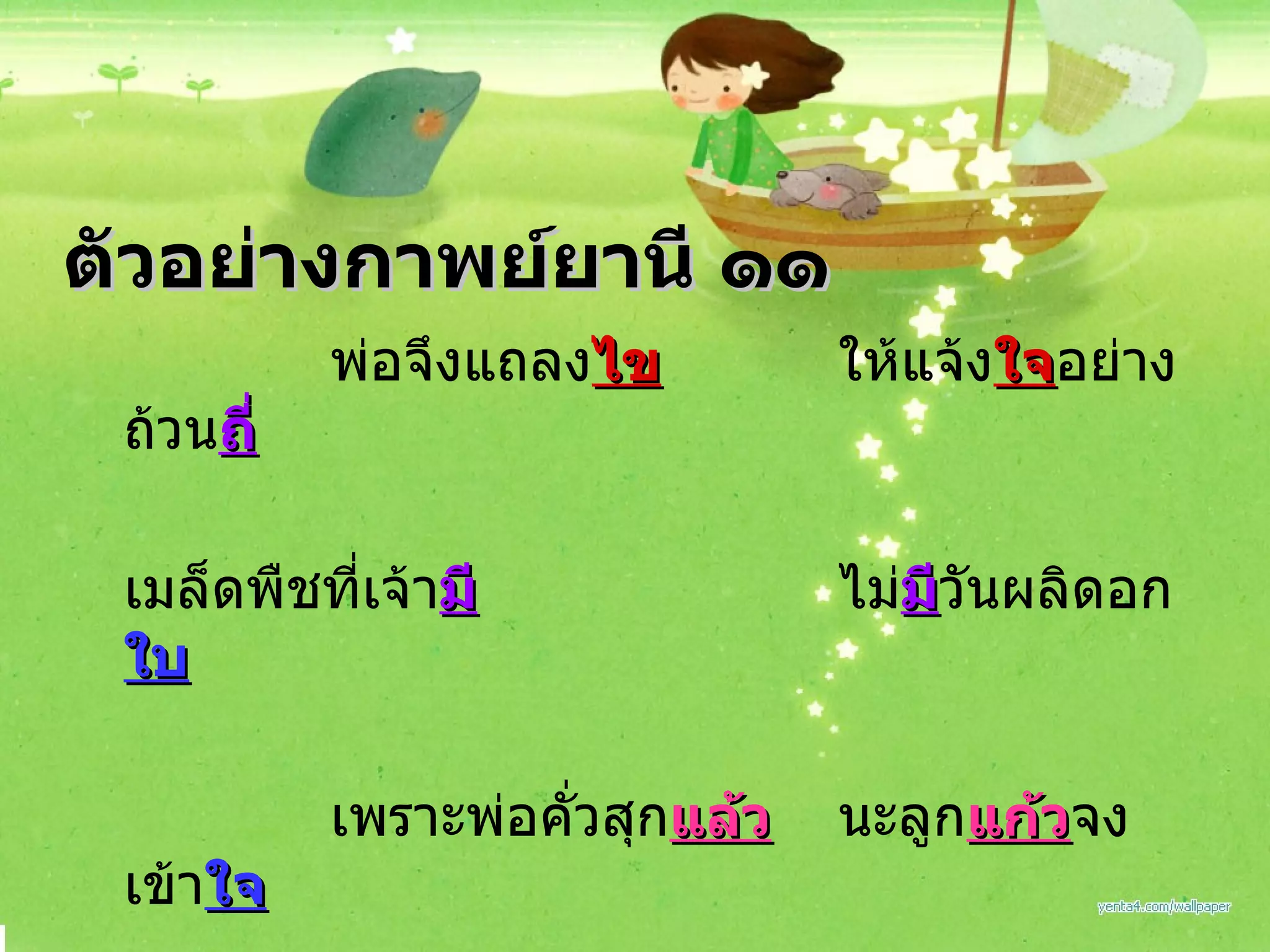 พ่อจึงแถลง ไข ให้แจ้ง ใจ อย่างถ้วน ถี่ เมล็ดพืชที่เจ้า มี ไม่ มี วันผลิดอก ใบ เพราะพ่อคั่วสุก แล้ว นะลูก แก้ว จงเข้า ใจ พ่อสิควรสง สัย ว่าเหตุ ใด มันงอกงาม ตัวอย่างกาพย์ยานี ๑๑ 