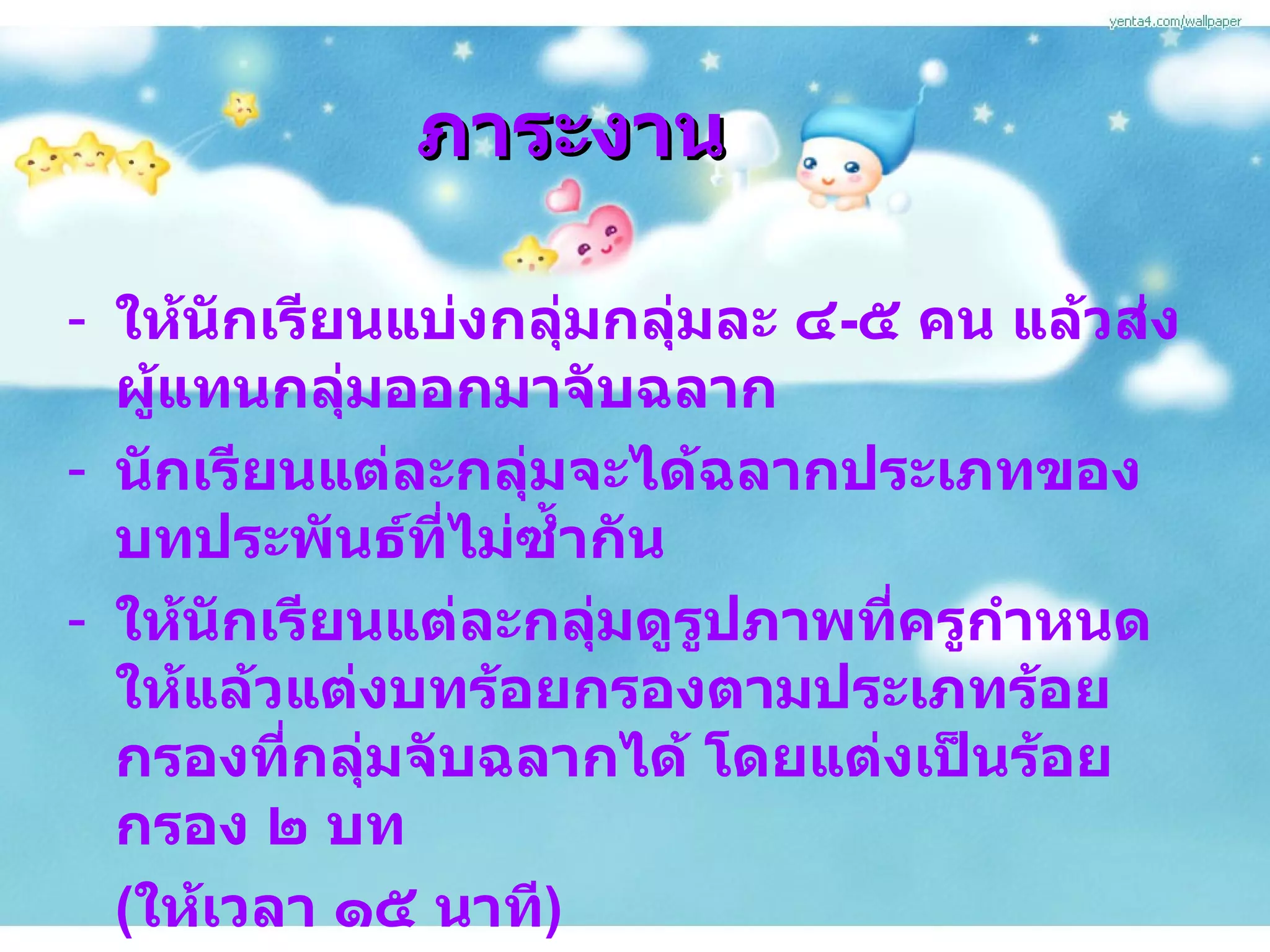 ภาระงาน ให้นักเรียนแบ่งกลุ่มกลุ่มละ ๔ - ๕ คน แล้วส่งผู้แทนกลุ่มออกมาจับฉลาก นักเรียนแต่ละกลุ่มจะได้ฉลากประเภทของบทประพันธ์ที่ไม่ซ้ำกัน ให้นักเรียนแต่ละกลุ่มดูรูปภาพที่ครูกำหนดให้แล้วแต่งบทร้อยกรองตามประเภทร้อยกรองที่กลุ่มจับฉลากได้ โดยแต่งเป็นร้อยกรอง ๒ บท  ( ให้เวลา ๑๕ นาที ) -  ผู้แทนกลุ่มออกมานำเสนอหน้าชั้นเรียน 