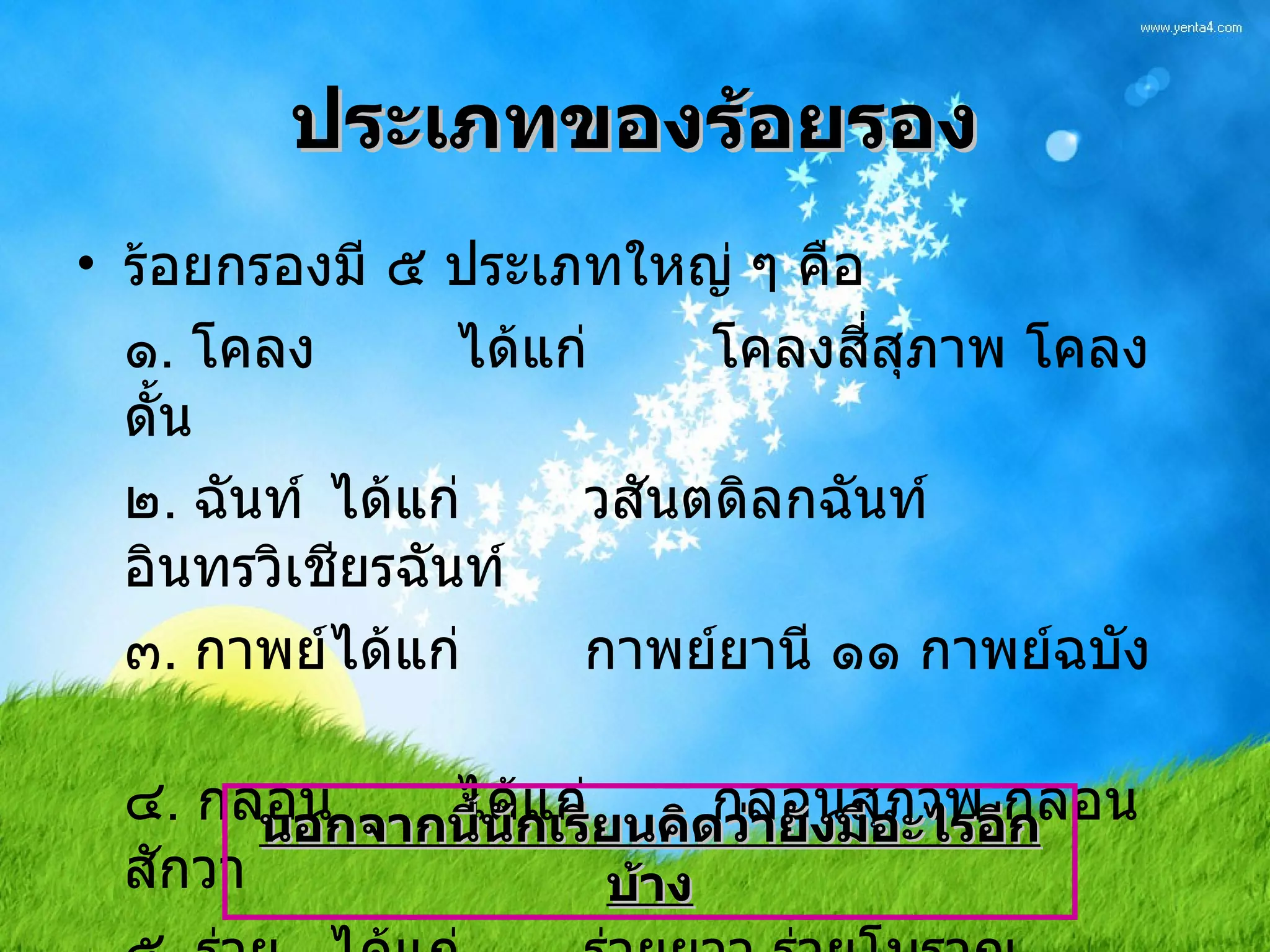 ประเภทของร้อยรอง ร้อยกรองมี ๕ ประเภทใหญ่ ๆ คือ ๑ .  โคลง  ได้แก่  โคลงสี่สุภาพ โคลงดั้น ๒ .  ฉันท์  ได้แก่ วสันตดิลกฉันท์ อินทรวิเชียรฉันท์ ๓ .  กาพย์ ได้แก่ กาพย์ยานี ๑๑ กาพย์ฉบัง ๔ .  กลอน ได้แก่ กลอนสุภาพ กลอนสักวา ๕ .  ร่าย ได้แก่ ร่ายยาว ร่ายโบราณ นอกจากนี้นักเรียนคิดว่ายังมีอะไรอีกบ้าง 