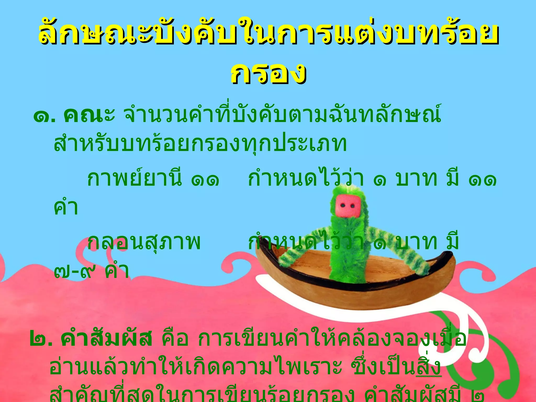 ลักษณะบังคับในการแต่งบทร้อยกรอง ๑ .  คณะ  จำนวนคำที่บังคับตามฉันทลักษณ์สำหรับบทร้อยกรองทุกประเภท  กาพย์ยานี ๑๑ กำหนดไว้ว่า ๑ บาท มี ๑๑ คำ กลอนสุภาพ กำหนดไว้ว่า ๑ บาท มี ๗ - ๙ คำ ๒ .  คำสัมผัส  คือ การเขียนคำให้คล้องจองเมื่ออ่านแล้วทำให้เกิดความไพเราะ ซึ่งเป็น สิ่งสำคัญที่สุด ในการเขียนร้อยกรอง คำสัมผัสมี ๒ ชนิด 