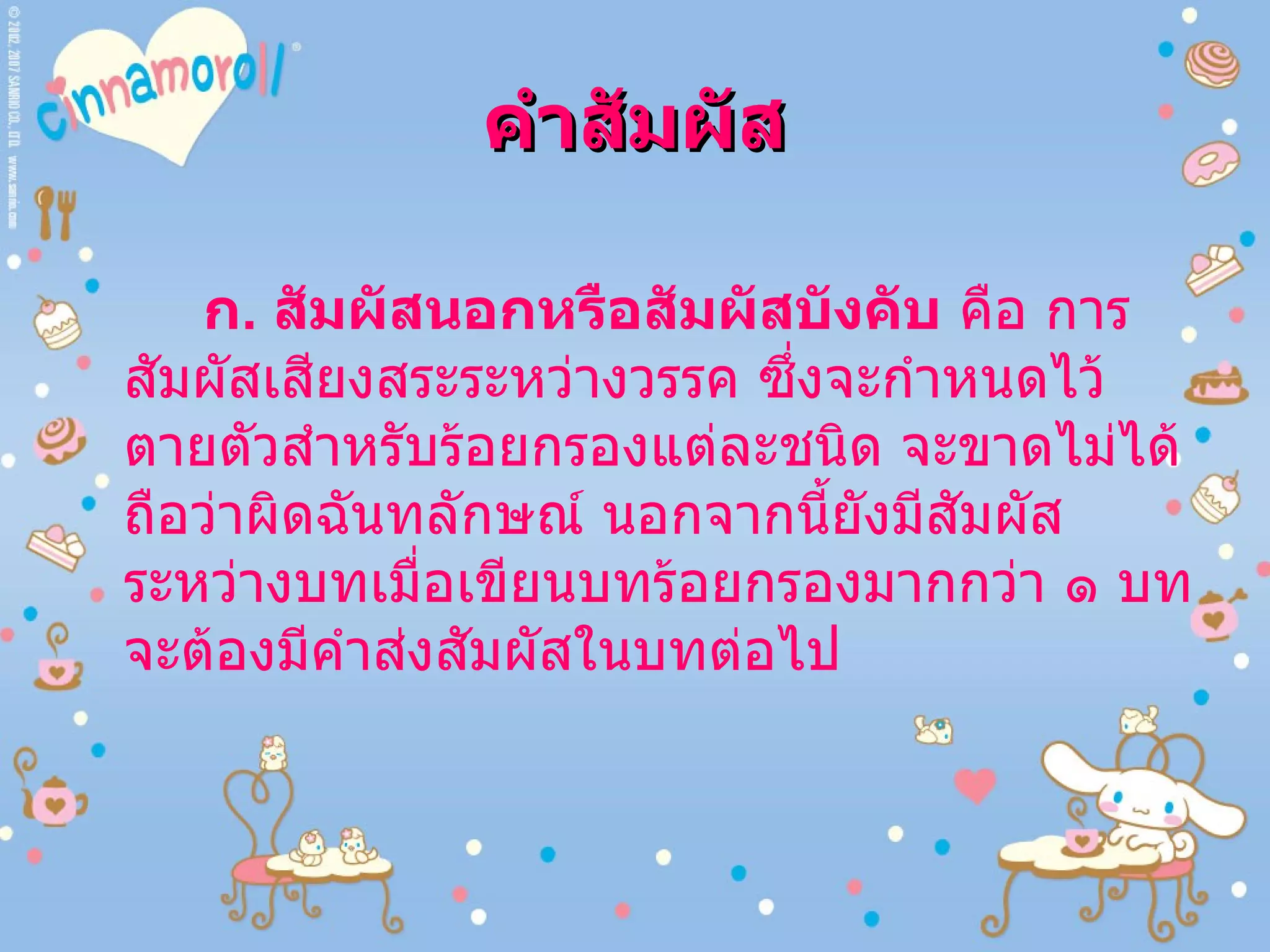 คำสัมผัส ก .  สัมผัสนอกหรือสัมผัสบังคับ  คือ การสัมผัสเสียงสระระหว่างวรรค ซึ่งจะกำหนดไว้ตายตัวสำหรับร้อยกรองแต่ละชนิด จะขาดไม่ได้ถือว่าผิดฉันทลักษณ์ นอกจากนี้ยังมีสัมผัสระหว่างบทเมื่อเขียนบทร้อยกรองมากกว่า ๑ บท จะต้องมีคำส่งสัมผัสในบทต่อไป 