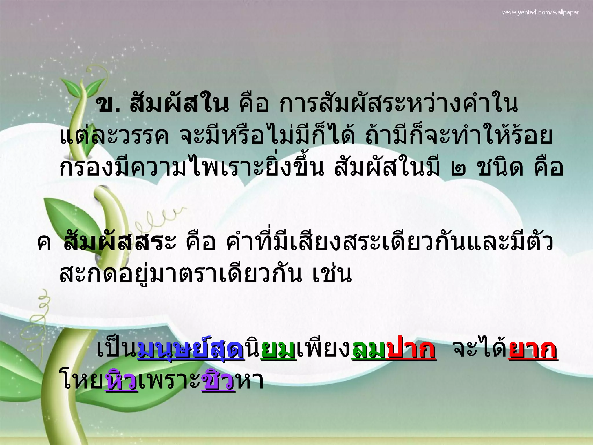 ข .  สัมผัสใน  คือ การสัมผัสระหว่างคำในแต่ละวรรค จะมีหรือไม่มีก็ได้ ถ้ามีก็จะทำให้ร้อยกรองมีความไพเราะยิ่งขึ้น สัมผัสในมี ๒ ชนิด คือ  สัมผัสสระ  คือ คำที่มีเสียงสระเดียวกันและมีตัวสะกดอยู่มาตราเดียวกัน เช่น เป็น มนุษย์สุด นิ ยม เพียง ลม ปาก จะได้ ยาก โหย หิว เพราะ ชิว หา 