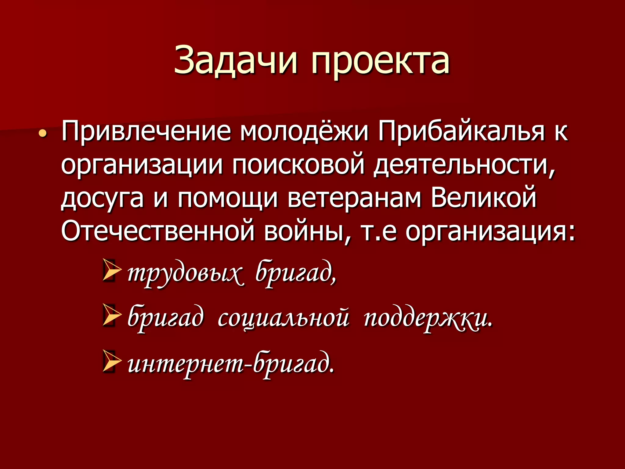Задачи проекта
•   Привлечение молодѐжи Прибайкалья к
    организации поисковой деятельности,
    досуга и помощи ветеранам Великой
    Отечественной войны, т.е организация:
      трудовых бригад,
      бригад социальной поддержки.
      интернет-бригад.
 
