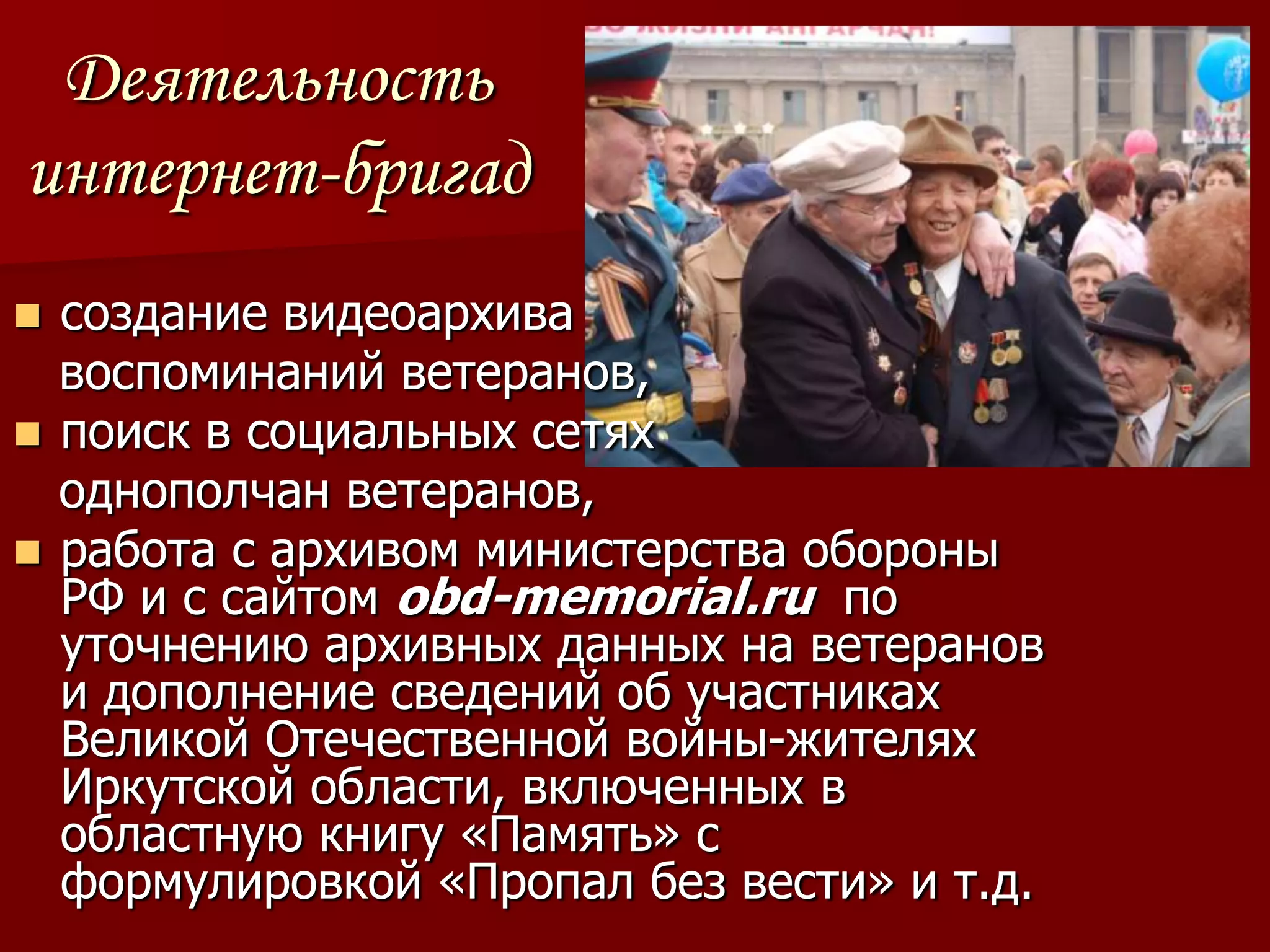 Деятельность
интернет-бригад
 создание видеоархива
  воспоминаний ветеранов,
 поиск в социальных сетях
  однополчан ветеранов,
 работа с архивом министерства обороны
  РФ и с сайтом obd-memorial.ru по
  уточнению архивных данных на ветеранов
  и дополнение сведений об участниках
  Великой Отечественной войны-жителях
  Иркутской области, включенных в
  областную книгу «Память» с
  формулировкой «Пропал без вести» и т.д.
 