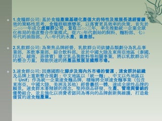    1.食糧群公司: 基於食糧產業基礎化產值大的特性及推展長遠經營績
    效的策略性思考，食糧群順應變革，以落實更具效率的決策，首先於
    二○○一年成立虛擬群公司，並在二○○三年，率先推動統一企業全球
    化佈局的垂直整合作業模式。從六○年代創始的飼料、麵粉部、七○
    年代的油脂部、八○年代的水產、畜產部。

   2.乳飲群公司: 為聚焦品牌經營，乳飲群公司依據品類劃分為乳品事
    業部，茶飲事業部，綜合飲料部。並於中國大陸及東南亞地區（泰國，
    印尼，越南，菲律賓）建立乳品與飲料等相關事業，將以乳飲群公司
    的整合力量，期能快速的將產品推展至國際市場。

   3.速食群公司: 因應國際化腳步及海內外市場的營運，速食群於組織
    及品牌上重新整合規劃：中文地區以「統一麵」、中文以外地區以
    「 Unif」作為統一企業速食麵品牌，積極將全球速食麵事業（包含
    東南亞、中國大陸、美洲及其他）經營囊括一體，達成全球性品牌的
    願景。速食群本著精耕的理念，堅持商品研發、生產、管理與營銷的
    優勢組合，並且強化以消費者認同為導向的品牌創新與維護，打造最
    優質的速食麵產業。
 