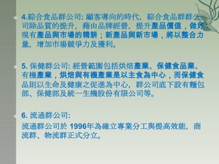    4.綜合食品群公司: 顧客導向的時代，綜合食品群群公
    司除品質的提升，藉由品牌經營，提升產品價值，做好
    現有產品與市場的精耕；新產品與新市場，將以整合力
    量，增加市場競爭力及獲利。

   5. 保健群公司: 經營範圍包括烘焙產業、保健食品業、
    有機產業，烘焙與有機產業是以主食為中心，而保健食
    品則以生命及健康之促進為中心，群公司底下設有麵包
    部、保健部及統一生機股份有限公司等。

   6. 流通群公司:
    流通群公司於 1996年為確立專業分工與提高效能，商
    流群、物流群正式分立。
 