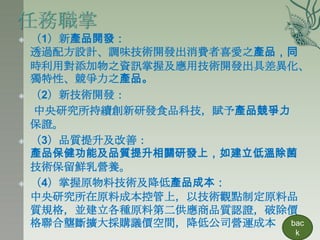    （1）新產品開發：
    透過配方設計、調味技術開發出消費者喜愛之產品，同
    時利用對添加物之資訊掌握及應用技術開發出具差異化、
    獨特性、競爭力之產品。
   （2）新技術開發：
    中央研究所持續創新研發食品科技，賦予產品競爭力
    保證。
   （3）品質提升及改善：
    產品保健功能及品質提升相關研發上，如建立低溫除菌
    技術保留鮮乳營養。
   （4）掌握原物料技術及降低產品成本：
    中央研究所在原料成本控管上，以技術觀點制定原料品
    質規格，並建立各種原料第二供應商品質認證，破除價
    格聯合壟斷擴大採購議價空間，降低公司營運成本 bac
                            k
 