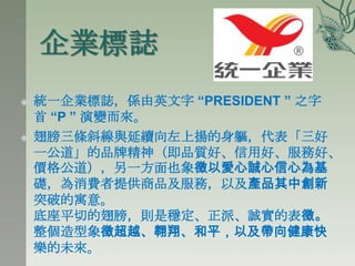 企業標誌
   統一企業標誌，係由英文字 “PRESIDENT ” 之字
    首 “P ” 演變而來。
   翅膀三條斜線與延續向左上揚的身軀，代表「三好
    一公道」的品牌精神（即品質好、信用好、服務好、
    價格公道），另一方面也象徵以愛心誠心信心為基
    礎，為消費者提供商品及服務，以及產品其中創新
    突破的寓意。
    底座平切的翅膀，則是穩定、正派、誠實的表徵。
    整個造型象徵超越、翱翔、和平，以及帶向健康快
    樂的未來。
 