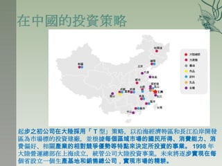 起步之初公司在大陸採用「 T 型」策略，以沿海經濟特區和長江沿岸開發
區為市場標的投資建廠，並根據每個區域市場的國民所得、消費能力、消
費偏好、相關產業的相對競爭優勢等特點來決定所投資的事業。 1998 年
大陸營運總部在上海成立，統管公司大陸投資事業。未來將逐步實現在每
個省設立一個生產基地和銷售總公司，實現市場的精耕。
 
