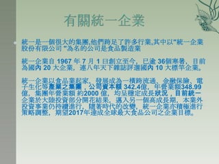    統一是一個很大的集團,他們跨足了許多行業,其中以"統一企業
    股份有限公司 "為名的公司是食品製造業
    統一企業自 1967 年 7 月 1 曰創立至今，已逾 36個寒暑，目前
    為國內 20 大企業，連八年天下雜誌評選國內 10 大標竿企業。
    統一企業以食品業起家，發展成為一橫跨流通、金融保險、電
    子生化等產業之集團，公司資本額 342.4億，年營業額348.99
    億，集團年營業額 約2000 億，均呈穩定成長狀況，目前統一
    企業於大陸投資部分開花結果，邁入另一個高成長期，本業外
    投資事業仌持續進行，隨著時代的改變，統一企業亦積極進行
    策略調整，期望2017年達成全球最大食品公司之企業目標。
 