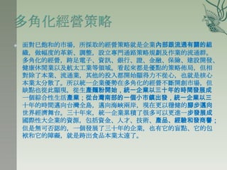    面對已飽和的市場，所採取的經營策略就是企業內部跟流通有關的組
    織，做幅度的革新、調整，設立專門通路策略規劃及作業的流通群。
    多角化的經營，跨足電子、資訊、銀行、證、金融、保險、建設開發、
    健康休閒業以及航太工業等領域。看起來都是優點的策略佈局，但相
    對除了本業、流通業，其他的投入都開始顯得力不從心，也就是核心
    本業太分散了。所以統一企業優勢在多角化的經營不斷開創市場，但
    缺點也從此顯現，從生產麵粉開始，統一企業以三十年的時間發展成
    一個綜合性生活產業；從台灣南部的一個小市鎮出發，統一企業以三
    十年的時間邁向台灣全島，邁向海峽兩岸，現在更以穩健的腳步邁向
    世界經濟舞台。三十年來，統一企業累積了很多可以更進一步發展成
    國際性大企業的資源，包括資金、人才、技術、產品、經驗和發商譽；
    但是無可否認的，一個發展了三十年的企業，也有它的盲點、它的包
    袱和它的障礙，就是跨出食品本業太遠了。
 