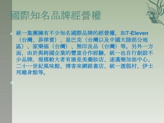    統一集團擁有不少知名國際品牌的經營權，如7-Eleven
    （台灣、菲律賓）、星巴克（台灣以及中國大陸部分地
    區）、家樂福（台灣）、無印良品（台灣）等。另外一方
    面，由於與跨國企業的豐富合作經驗，統一也自行創設不
    少品牌，規模較大者有康是美藥妝店、速邁樂加油中心、
    二十一世紀風味館、博客來網路書店、統一渡假村、伊士
    邦健身館等。

 