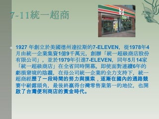    1927 年創立於美國德州達拉斯的7-ELEVEN，從1978年4
    月由統一企業集資1億9千萬元，創辦「統一超級商店股份
    有限公司」，並於1979年引進7-ELEVEN，同年5月14家
    「統一超級商店」在全省同時開幕。即使面對連續6年的
    虧損窘境的陰霾，在母公司統一企業的全力支持下，統一
    超商經歷了一段時間的努力與摸索，逐漸在國內的通路競
    賽中嶄露頭角，最後終贏得台灣零售業第一的地位，也開
    啟了台灣便利商店的黃金時代。
 