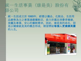    統一生活成立於 1995年，經營以藥品、化粧品、生活用
    品銷售為主之專業連鎖藥粧店，致力於滿足消費者健康、
    美麗及專業、安心的藥粧需求。因此，康是美的命名，即
    是以健康就是美的概念形成，期望帶給每個人更健康美麗
    的人生。
 