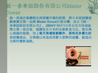    統一流通次集團跨足甜甜圈市場的經營，將日本甜甜圈連
    鎖專賣店第一品牌 Mister Donut引進台灣，成立『統一
    多拿滋股份有限公司』。2004年10月1日於台北天母地區
    開立第一家店後，強調來自日本的全新飲食文化、發自內
    心真誠的服務，加上每天現場新鮮製作、美味而多樣化的
    甜甜圈商品，自開幕以來造成消費大眾熱烈迴響，創造出
    全新的餐飲通路。
 