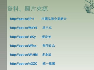 http://ppt.cc/jP;1   相關品牌企業簡介

http://ppt.cc/MdY9   星巴克

http://ppt.cc/-dKy   康是美

http://ppt.cc/Wfnx   無印良品

http://ppt.cc/W;HM   多拿滋

http://ppt.cc/nOZC   統一集團
 