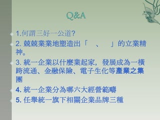  1.何謂三好一公道?
 2. 兢兢業業地塑造出「 、 」的立業精
  神。
 3. 統一企業以什麼業起家，發展成為一橫
  跨流通、金融保險、電子生化等產業之集
  團
 4. 統一企業分為哪六大經營範疇

 5. 任舉統一旗下相關企業品牌三種
 