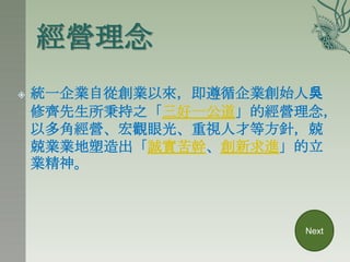 經營理念
   統一企業自從創業以來，即遵循企業創始人吳
    修齊先生所秉持之「三好一公道」的經營理念，
    以多角經營、宏觀眼光、重視人才等方針，兢
    兢業業地塑造出「誠實苦幹、創新求進」的立
    業精神。



                      Next
 