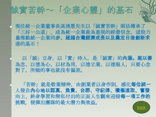    現任統一企業董事長高清愿先生以「誠實苦幹」師法傳承了
    「三好一公道」，成為統一企業最為重視的經營信念，這股力
    量推動統一企業同步、超越台灣經濟成長以及奠定日後創新求
    進的基石！

    以「誠」立身，以「實」待人，是「誠實」的內涵。能以善
    為念、以德為心、以材為用，以德立業、以德服人，只要心念
    對了，所做的事也就沒有偏差。

    「苦幹」就是敬業精神，由創業者以身作則，感化每位統一
    人發自內心地以認真、負責、合群、守紀律、積極進取、奮發
    向上、終身學習和無私付出的正面人生觀來迎接每一項工作的
    挑戰，發揮出團隊的最大潛力與效益。
                            back
 