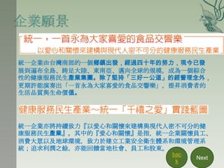 統一企業由台灣南部的一個鄉鎮出發，經過四十年的努力，現今已發
展到遍布全島、跨足大陸、東南亞、邁向全球的規模，成為一個綜合
性的健康服務民生產業集團。除了堅持「三好一公道」的經營理念外，
更期許能演奏出「一首永為大家喜愛的食品交響樂」，提昇消費者的
生活品質與生命價值。




統一企業亦將持續致力『以愛心和關懷來建構與現代人密不可分的健
康服務民生產業』。其中的『愛心和關懷』是指，統一企業關懷員工、
消費大眾以及地球環境，致力於建立工業安全衛生體系和環境管理系
統；追求利潤之餘，亦能回饋當地社會、員工和股東。
                        bac
                              Next
                         k
 