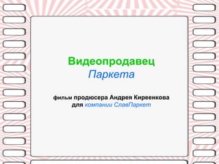 Видеопродавец
       Паркета
фильм продюсера Андрея Киреенкова
     для компании СлавПаркет
 