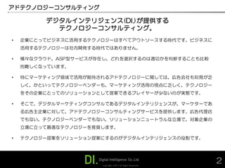 アドテクノロジーコンサルティング

         デジタルインテリジェンス(DI.)が提供する
           テクノロジーコンサルティング。
•   企業にとってビジネスに活用するテクノロジーはすべてアウトソースする時代です。ビジネスに
    活用するテクノロジーは社内開発する時代ではありません。

•   様々なクラウド、ASP型サービスが存在し、どれを選択するのは適切かを判断することも比較
    的難しくなっています。

•   特にマーケティング領域で活用が期待されるアドテクノロジーに関しては、広告会社も知見が乏
    しく、かといってテクノロジーベンダーも、マーケティング活用の視点に乏しく、テクノロジー
    をその企業にとってのソリューションとして提案できるプレイヤーが少ないのが実態です。

•   そこで、デジタルマーケティングコンサルであるデジタルインテリジェンスが、マーケターであ
    る広告主企業に対して、アドテクノロジーコンサルティングサービスを提供します。広告代理店
    でもない、テクノロジーベンダーでもない、ソリューションニュートラルな立場で、対象企業の
    立場に立って最適なテクノロジーを推奨します。

•   テクノロジー提案をソリューション提案にするのがデジタルインテリジェンスの役割です。




                      Copyright ©2011 All Rights Reserved.
                                                             2
 