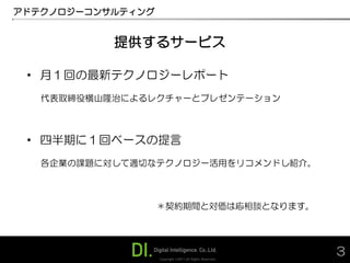 アドテクノロジーコンサルティング


           提供するサービス

 • 月１回の最新テクノロジーレポート
   代表取締役横山隆治によるレクチャーとプレゼンテーション



 • 四半期に１回ベースの提言
   各企業の課題に対して適切なテクノロジー活用をリコメンドし紹介。



                   ＊契約期間と対価は応相談となります。




                   Copyright ©2011 All Rights Reserved.
                                                          3
 