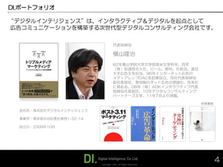 DI.ポートフォリオ

“デジタルインテリジェンス”は、インタラクティブ＆デジタルを起点として
広告コミュニケーションを構築する次世代型デジタルコンサルティング会社です。

                                     代表取締役

                                     横山隆治
                                     82年青山学院大学文学部英米文学科卒、同年
                                     （株）旭通信社入社、ビール、飲料、化粧品、食品
                                     大手広告主を担当。96年インターネット広告の
                                     メディアレップDACを起案設立。同社代表取締役
                                     副社長就任。黎明期のネット広告の理論化、体系化
                                     に務める。08年（株）ADKインタラクティブ代表
                                     取締役社長就任。10年デジタルコンサルティング
                                     パートナーズ主宰。11年7月より現職。

                                                                 執筆書籍

  会社名：株式会社デジタルインテリジェンス

  事業所：東京都渋谷区恵比寿西1-32-14

  設立日：2009年10月




                          Copyright ©2011 All Rights Reserved.
                                                                        4
 
