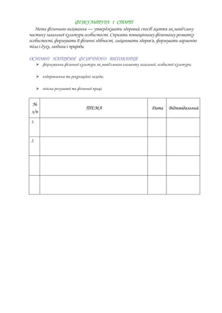 ФІЗКУЛЬТУРА І СПОРТ
   Мета фізичного виховання — утверджувати здоровий спосіб життя як невід'ємну
частину загальної культури особистості. Сприяти повноцінному фізичному розвитку
особистості, формувати її фізичні здібності, зміцнювати здоров'я, формувати гармонію
тіла і духу, людини і природи.

ОСНОВНІ НАПРЯМИ ФІЗИЧНОГО ВИХОВАННЯ:
       формування фізичної культури як невід'ємного елементу загальної, особистої культури;

       оздоровлення та рекреаційні заходи;

       гігієна розумової та фізичної праці.


 №
                                  ТЕМА                                Дата     Відповідальний
 з/п
 1.



 2.
 