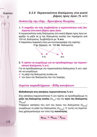 ∫ÂÊ¿Ï·ÈÔ            2.3.2 ¶ÂÚÈÂÎÙÈÎﬁÙËÙ· ‰È·Ï‡Ì·ÙÔ˜ ÛÙ· ÂÎ·Ùﬁ
   2                                 ‚¿ÚÔ˜ ÚÔ˜ ﬁÁÎÔ (% w/v)
           ∞Ó¿Ù˘ÍË ÙË˜ ‡ÏË˜ - ∂ÚˆÙ‹ÛÂÈ˜ ıÂˆÚ›·˜

           1. ΔÈ ÂÎÊÚ¿˙ÂÈ Î·È Ò˜ Û˘Ì‚ÔÏ›˙ÂÙ·È Ë ÂÚÈÂÎÙÈÎﬁÙËÙ· ÂÓﬁ˜ ‰È·-
              Ï‡Ì·ÙÔ˜ ÛÙ· ÂÎ·Ùﬁ ‚¿ÚÔ˜ ÚÔ˜ ﬁÁÎÔ;
           ∏ ÂÚÈÂÎÙÈÎﬁÙËÙ· ÂÓﬁ˜ ‰È·Ï‡Ì·ÙÔ˜ ÛÙ· ÂÎ·Ùﬁ ‚¿ÚÔ˜ ÚÔ˜ ﬁÁÎÔ ÂÎ-
           ÊÚ¿˙ÂÈ ÙË Ì¿˙· ÛÂ g ÙË˜ ‰È·Ï˘Ì¤ÓË˜ Ô˘Û›·˜ Ô˘ ÂÚÈ¤¯ÂÙ·È ·Ó¿
           100 mL ‰È·Ï‡Ì·ÙÔ˜. ™˘Ì‚ÔÏ›˙ÂÙ·È ÌÂ: % w/v.
           ∏ ·Ú·¿Óˆ ¤ÎÊÚ·ÛË Â›Ó·È ÌÈ· Û˘ÓÙÔÌÔÁÚ·Ê›· ÙË˜ Û¯¤ÛË˜:
                        10 g ˙¿¯·ÚË˜ ÛÂ 100 mL ‰È·Ï‡Ì·ÙÔ˜




                                 4%               w/v

           2. ΔÈ Ú¤ÂÈ Ó· ÁÓˆÚ›˙Ô˘ÌÂ ÁÈ· Ó· ÚÔÛ‰ÈÔÚ›ÛÔ˘ÌÂ ÙËÓ ÂÚÈÂÎÙÈ-
              ÎﬁÙËÙ· ‰È·Ï‡Ì·ÙÔ˜ % w/v;
           °È· Ó· ÚÔÛ‰ÈÔÚ›ÛÔ˘ÌÂ ÙËÓ ÂÚÈÂÎÙÈÎﬁÙËÙ· ‰È·Ï‡Ì·ÙÔ˜ % w/v, Ú¤-
           ÂÈ Ó· ÁÓˆÚ›˙Ô˘ÌÂ:
           ñ ÙË Ì¿˙· ÙË˜ ‰È·Ï˘Ì¤ÓË˜ Ô˘Û›·˜ Î·È
           ñ ÙÔÓ ﬁÁÎÔ ÙÔ˘ ‰È·Ï‡Ì·ÙÔ˜ Ô˘ ÙËÓ ÂÚÈ¤¯ÂÈ.


           §˘Ì¤Ó· ·Ú·‰Â›ÁÌ·Ù· - ∂›‰Ë ·ÛÎ‹ÛÂˆÓ

           ªÂıÔ‰ÔÏÔÁ›· ÛÙÈ˜ ·ÛÎ‹ÛÂÈ˜ ÂÚÈÂÎÙÈÎﬁÙËÙ·˜ % w/v
           ™ÙÈ˜ ·ÛÎ‹ÛÂÈ˜ ÂÚÈÂÎÙÈÎﬁÙËÙ·˜ % w/v Ú¤ÂÈ Ó· ÚÔÛ‰ÈÔÚ›˙Ô˘ÌÂ ÙË
           Ì¿˙· ÙË˜ ‰È·Ï˘Ì¤ÓË˜ Ô˘Û›·˜ (m‰.Ô.) Î·È ÙÔÓ ﬁÁÎÔ ÙÔ˘ ‰È·Ï‡Ì·ÙÔ˜
           (V‰/ÙÔ˜).
           À¿Ú¯Ô˘Ó ·ÛÎ‹ÛÂÈ˜ Ô˘ ·ÓÙ› ÙÔ˘ ﬁÁÎÔ˘ ÙÔ˘ ‰È·Ï‡Ì·ÙÔ˜ (V‰/ÙÔ˜)
           ÁÓˆÚ›˙Ô˘ÌÂ ÙË Ì¿˙· ÙÔ˘ ‰È·Ï‡Ì·ÙÔ˜ (m‰/ÙÔ˜). ™’ ·˘Ù¤˜ ÙÈ˜ ÂÚÈÙÒ-
           ÛÂÈ˜ ¯ÚËÛÈÌÔÔÈÔ‡ÌÂ ÙÔÓ Ù‡Ô ÙË˜ ˘ÎÓﬁÙËÙ·˜:

                               Ú‰/ÙÔ˜ = m‰/ÙÔ˜ / V‰/ÙÔ˜

  118
 