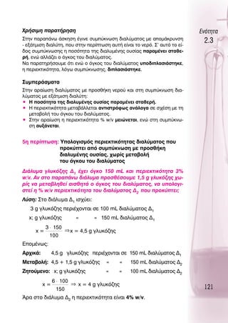 ÃÚ‹ÛÈÌË ·Ú·Ù‹ÚËÛË                                                          ∂ÓﬁÙËÙ·
™ÙËÓ ·Ú·¿Óˆ ¿ÛÎËÛË ¤ÁÈÓÂ Û˘Ì‡ÎÓˆÛË ‰È·Ï‡Ì·ÙÔ˜ ÌÂ ·ÔÌ¿ÎÚ˘ÓÛË
- ÂÍ¿ÙÌÈÛË ‰È·Ï‡ÙË, Ô˘ ÛÙËÓ ÂÚ›ÙˆÛË ·˘Ù‹ Â›Ó·È ÙÔ ÓÂÚﬁ. ™’ ·˘Ùﬁ ÙÔ Â›-
                                                                             2.3
‰Ô˜ Û˘Ì‡ÎÓˆÛË˜ Ë ÔÛﬁÙËÙ· ÙË˜ ‰È·Ï˘Ì¤ÓË˜ Ô˘Û›·˜ ·Ú·Ì¤ÓÂÈ ÛÙ·ıÂ-
Ú‹, ÂÓÒ ·ÏÏ¿˙ÂÈ Ô ﬁÁÎÔ˜ ÙÔ˘ ‰È·Ï‡Ì·ÙÔ˜.
¡· ·Ú·ÙËÚ‹ÛÔ˘ÌÂ ﬁÙÈ ÂÓÒ Ô ﬁÁÎÔ˜ ÙÔ˘ ‰È·Ï‡Ì·ÙÔ˜ ˘Ô‰ÈÏ·ÛÈ¿ÛÙËÎÂ,
Ë ÂÚÈÂÎÙÈÎﬁÙËÙ·, ÏﬁÁˆ Û˘Ì‡ÎÓˆÛË˜, ‰ÈÏ·ÛÈ¿ÛÙËÎÂ.

™˘ÌÂÚ¿ÛÌ·Ù·
™ÙËÓ ·Ú·›ˆÛË ‰È·Ï‡Ì·ÙÔ˜ ÌÂ ÚÔÛı‹ÎË ÓÂÚÔ‡ Î·È ÛÙË Û˘Ì‡ÎÓˆÛË ‰È·-
Ï‡Ì·ÙÔ˜ ÌÂ ÂÍ¿ÙÌÈÛË ‰È·Ï‡ÙË:
ñ ∏ ÔÛﬁÙËÙ· ÙË˜ ‰È·Ï˘Ì¤ÓË˜ Ô˘Û›·˜ ·Ú·Ì¤ÓÂÈ ÛÙ·ıÂÚ‹.
ñ ∏ ÂÚÈÂÎÙÈÎﬁÙËÙ· ÌÂÙ·‚¿ÏÏÂÙ·È ·ÓÙÈÛÙÚﬁÊˆ˜ ·Ó¿ÏÔÁ· ÛÂ Û¯¤ÛË ÌÂ ÙË
   ÌÂÙ·‚ÔÏ‹ ÙÔ˘ ﬁÁÎÔ˘ ÙÔ˘ ‰È·Ï‡Ì·ÙÔ˜.
ñ ™ÙËÓ ·Ú·›ˆÛË Ë ÂÚÈÂÎÙÈÎﬁÙËÙ· % w/v ÌÂÈÒÓÂÙ·È, ÂÓÒ ÛÙË Û˘Ì‡ÎÓˆ-
   ÛË ·˘Í¿ÓÂÙ·È.


5Ë ÂÚ›ÙˆÛË: ÀÔÏÔÁÈÛÌﬁ˜ ÂÚÈÂÎÙÈÎﬁÙËÙ·˜ ‰È·Ï‡Ì·ÙÔ˜ Ô˘
              ÚÔÎ‡ÙÂÈ ·ﬁ Û˘Ì‡ÎÓˆÛË ÌÂ ÚÔÛı‹ÎË
              ‰È·Ï˘Ì¤ÓË˜ Ô˘Û›·˜, ¯ˆÚ›˜ ÌÂÙ·‚ÔÏ‹
              ÙÔ˘ ﬁÁÎÔ˘ ÙÔ˘ ‰È·Ï‡Ì·ÙÔ˜
¢È¿Ï˘Ì· ÁÏ˘Îﬁ˙Ë˜ ¢1 ¤¯ÂÈ ﬁÁÎÔ 150 mL Î·È ÂÚÈÂÎÙÈÎﬁÙËÙ· 3%
w/v. ∞Ó ÛÙÔ ·Ú·¿Óˆ ‰È¿Ï˘Ì· ÚÔÛı¤ÛÔ˘ÌÂ 1,5 g ÁÏ˘Îﬁ˙Ë˜ ¯ˆ-
Ú›˜ Ó· ÌÂÙ·‚ÏËıÂ› ·ÈÛıËÙ¿ Ô ﬁÁÎÔ˜ ÙÔ˘ ‰È·Ï‡Ì·ÙÔ˜, Ó· ˘ÔÏÔÁÈ-
ÛÙÂ› Ë % w/v ÂÚÈÂÎÙÈÎﬁÙËÙ· ÙÔ˘ ‰È·Ï‡Ì·ÙÔ˜ ¢2 Ô˘ ÚÔÎ‡ÙÂÈ;
§‡ÛË: ™ÙÔ ‰È¿Ï˘Ì· ¢1 ÈÛ¯‡ÂÈ:
   3 g ÁÏ˘Îﬁ˙Ë˜ ÂÚÈ¤¯ÔÓÙ·È ÛÂ 100 mL ‰È·Ï‡Ì·ÙÔ˜ ¢1
   x; g ÁÏ˘Îﬁ˙Ë˜          «      « 150 mL ‰È·Ï‡Ì·ÙÔ˜ ¢1
           3 ⋅ 150
      x=             ⇒ x = 4,5 g ÁÏ˘Îﬁ˙Ë˜
            100
∂ÔÌ¤Óˆ˜:
∞Ú¯ÈÎ¿:        4,5 g ÁÏ˘Îﬁ˙Ë˜ ÂÚÈ¤¯ÔÓÙ·È ÛÂ 150 mL ‰È·Ï‡Ì·ÙÔ˜ ¢1
ªÂÙ·‚ÔÏ‹: 4,5 + 1,5 g ÁÏ˘Îﬁ˙Ë˜        «       «   150 mL ‰È·Ï‡Ì·ÙÔ˜ ¢2
∑ËÙÔ‡ÌÂÓÔ: x; g ÁÏ˘Îﬁ˙Ë˜              «     «     100 mL ‰È·Ï‡Ì·ÙÔ˜ ¢2
               6 ⋅ 100
          x=             ⇒ x = 4 g ÁÏ˘Îﬁ˙Ë˜
                150                                                          121
ÕÚ· ÛÙÔ ‰È¿Ï˘Ì· ¢2 Ë ÂÚÈÂÎÙÈÎﬁÙËÙ· Â›Ó·È 4% w/v.
 