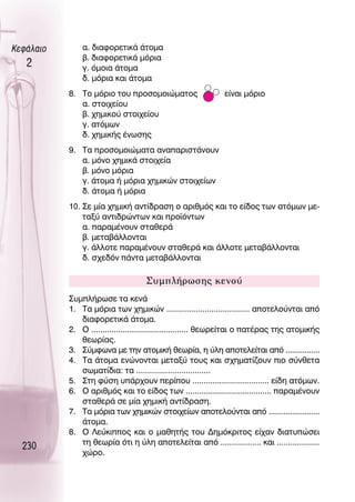 ∫ÂÊ¿Ï·ÈÔ       ·. ‰È·ÊÔÚÂÙÈÎ¿ ¿ÙÔÌ·
               ‚. ‰È·ÊÔÚÂÙÈÎ¿ ÌﬁÚÈ·
   2           Á. ﬁÌÔÈ· ¿ÙÔÌ·
               ‰. ÌﬁÚÈ· Î·È ¿ÙÔÌ·
           8. ΔÔ ÌﬁÚÈÔ ÙÔ˘ ÚÔÛÔÌÔÈÒÌ·ÙÔ˜                    Â›Ó·È ÌﬁÚÈÔ
              ·. ÛÙÔÈ¯Â›Ô˘
              ‚. ¯ËÌÈÎÔ‡ ÛÙÔÈ¯Â›Ô˘
              Á. ·ÙﬁÌˆÓ
              ‰. ¯ËÌÈÎ‹˜ ¤ÓˆÛË˜
           9. Δ· ÚÔÛÔÌÔÈÒÌ·Ù· ·Ó··ÚÈÛÙ¿ÓÔ˘Ó
              ·. ÌﬁÓÔ ¯ËÌÈÎ¿ ÛÙÔÈ¯Â›·
              ‚. ÌﬁÓÔ ÌﬁÚÈ·
              Á. ¿ÙÔÌ· ‹ ÌﬁÚÈ· ¯ËÌÈÎÒÓ ÛÙÔÈ¯Â›ˆÓ
              ‰. ¿ÙÔÌ· ‹ ÌﬁÚÈ·
           10. ™Â Ì›· ¯ËÌÈÎ‹ ·ÓÙ›‰Ú·ÛË Ô ·ÚÈıÌﬁ˜ Î·È ÙÔ Â›‰Ô˜ ÙˆÓ ·ÙﬁÌˆÓ ÌÂ-
               Ù·Í‡ ·ÓÙÈ‰ÚÒÓÙˆÓ Î·È ÚÔ˚ﬁÓÙˆÓ
               ·. ·Ú·Ì¤ÓÔ˘Ó ÛÙ·ıÂÚ¿
               ‚. ÌÂÙ·‚¿ÏÏÔÓÙ·È
               Á. ¿ÏÏÔÙÂ ·Ú·Ì¤ÓÔ˘Ó ÛÙ·ıÂÚ¿ Î·È ¿ÏÏÔÙÂ ÌÂÙ·‚¿ÏÏÔÓÙ·È
               ‰. Û¯Â‰ﬁÓ ¿ÓÙ· ÌÂÙ·‚¿ÏÏÔÓÙ·È

                                    ™˘ÌÏ‹ÚˆÛË˜ ÎÂÓÔ‡
           ™˘ÌÏ‹ÚˆÛÂ Ù· ÎÂÓ¿
           1. Δ· ÌﬁÚÈ· ÙˆÓ ¯ËÌÈÎÒÓ ..................................... ·ÔÙÂÏÔ‡ÓÙ·È ·ﬁ
              ‰È·ÊÔÚÂÙÈÎ¿ ¿ÙÔÌ·.
           2. O ........................................... ıÂˆÚÂ›Ù·È Ô ·Ù¤Ú·˜ ÙË˜ ·ÙÔÌÈÎ‹˜
              ıÂˆÚ›·˜.
           3. ™‡ÌÊˆÓ· ÌÂ ÙËÓ ·ÙÔÌÈÎ‹ ıÂˆÚ›·, Ë ‡ÏË ·ÔÙÂÏÂ›Ù·È ·ﬁ ................
           4. Δ· ¿ÙÔÌ· ÂÓÒÓÔÓÙ·È ÌÂÙ·Í‡ ÙÔ˘˜ Î·È Û¯ËÌ·Ù›˙Ô˘Ó ÈÔ Û‡ÓıÂÙ·
              ÛˆÌ·Ù›‰È·: Ù· .................................
           5. ™ÙË Ê‡ÛË ˘¿Ú¯Ô˘Ó ÂÚ›Ô˘ .................................. Â›‰Ë ·ÙﬁÌˆÓ.
           6. O ·ÚÈıÌﬁ˜ Î·È ÙÔ Â›‰Ô˜ ÙˆÓ ...................................... ·Ú·Ì¤ÓÔ˘Ó
              ÛÙ·ıÂÚ¿ ÛÂ Ì›· ¯ËÌÈÎ‹ ·ÓÙ›‰Ú·ÛË.
           7. Δ· ÌﬁÚÈ· ÙˆÓ ¯ËÌÈÎÒÓ ÛÙÔÈ¯Â›ˆÓ ·ÔÙÂÏÔ‡ÓÙ·È ·ﬁ ........................
              ¿ÙÔÌ·.
           8. O §Â‡ÎÈÔ˜ Î·È Ô Ì·ıËÙ‹˜ ÙÔ˘ ¢ËÌﬁÎÚÈÙÔ˜ Â›¯·Ó ‰È·Ù˘ÒÛÂÈ
              ÙË ıÂˆÚ›· ﬁÙÈ Ë ‡ÏË ·ÔÙÂÏÂ›Ù·È ·ﬁ .................. Î·È ...................
  230
              ¯ÒÚÔ.
 