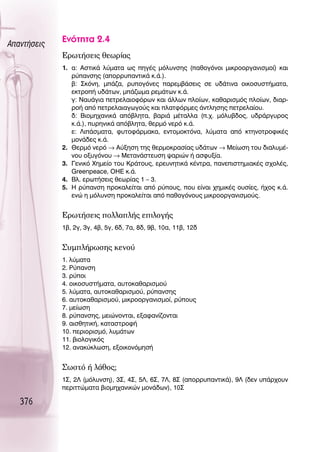 ∞·ÓÙ‹ÛÂÈ˜
             ∂ÓﬁÙËÙ· 2.4
             ∂ÚˆÙ‹ÛÂÈ˜ ıÂˆÚ›·˜
             1. ·: ∞ÛÙÈÎ¿ Ï‡Ì·Ù· ˆ˜ ËÁ¤˜ ÌﬁÏ˘ÓÛË˜ (·ıÔÁﬁÓÔÈ ÌÈÎÚÔÔÚÁ·ÓÈÛÌÔ›) Î·È
                Ú‡·ÓÛË˜ (·ÔÚÚ˘·ÓÙÈÎ¿ Î.¿.).
                ‚: ™ÎﬁÓË, Ì¿˙·, Ú˘ÔÁﬁÓÂ˜ ·ÚÂÌ‚¿ÛÂÈ˜ ÛÂ ˘‰¿ÙÈÓ· ÔÈÎÔÛ˘ÛÙ‹Ì·Ù·,
                ÂÎÙÚÔ‹ ˘‰¿ÙˆÓ, Ì¿˙ˆÌ· ÚÂÌ¿ÙˆÓ Î.¿.
                Á: ¡·˘¿ÁÈ· ÂÙÚÂÏ·ÈÔÊﬁÚˆÓ Î·È ¿ÏÏˆÓ ÏÔ›ˆÓ, Î·ı·ÚÈÛÌﬁ˜ ÏÔ›ˆÓ, ‰È·Ú-
                ÚÔ‹ ·ﬁ ÂÙÚÂÏ·È·ÁˆÁÔ‡˜ Î·È Ï·ÙÊﬁÚÌÂ˜ ¿ÓÙÏËÛË˜ ÂÙÚÂÏ·›Ô˘.
                ‰: μÈÔÌË¯·ÓÈÎ¿ ·ﬁ‚ÏËÙ·, ‚·ÚÈ¿ Ì¤Ù·ÏÏ· (.¯. ÌﬁÏ˘‚‰Ô˜, ˘‰Ú¿ÚÁ˘ÚÔ˜
                Î.¿.), ˘ÚËÓÈÎ¿ ·ﬁ‚ÏËÙ·, ıÂÚÌﬁ ÓÂÚﬁ Î.¿.
                Â: §È¿ÛÌ·Ù·, Ê˘ÙÔÊ¿ÚÌ·Î·, ÂÓÙÔÌÔÎÙﬁÓ·, Ï‡Ì·Ù· ·ﬁ ÎÙËÓÔÙÚÔÊÈÎ¤˜
                ÌÔÓ¿‰Â˜ Î.¿.
             2. £ÂÚÌﬁ ÓÂÚﬁ → ∞‡ÍËÛË ÙË˜ ıÂÚÌÔÎÚ·Û›·˜ ˘‰¿ÙˆÓ → ªÂ›ˆÛË ÙÔ˘ ‰È·Ï˘Ì¤-
                ÓÔ˘ ÔÍ˘ÁﬁÓÔ˘ → ªÂÙ·Ó¿ÛÙÂ˘ÛË „·ÚÈÒÓ ‹ ·ÛÊ˘Í›·.
             3. °ÂÓÈÎﬁ ÃËÌÂ›Ô ÙÔ˘ ∫Ú¿ÙÔ˘˜, ÂÚÂ˘ÓËÙÈÎ¿ Î¤ÓÙÚ·, ·ÓÂÈÛÙËÌÈ·Î¤˜ Û¯ÔÏ¤˜,
                Greenpeace, OHE Î.¿.
             4. μÏ. ÂÚˆÙ‹ÛÂÈ˜ ıÂˆÚ›·˜ 1 – 3.
             5. ∏ Ú‡·ÓÛË ÚÔÎ·ÏÂ›Ù·È ·ﬁ Ú‡Ô˘˜, Ô˘ Â›Ó·È ¯ËÌÈÎ¤˜ Ô˘Û›Â˜, ‹¯Ô˜ Î.¿.
                ÂÓÒ Ë ÌﬁÏ˘ÓÛË ÚÔÎ·ÏÂ›Ù·È ·ﬁ ·ıÔÁﬁÓÔ˘˜ ÌÈÎÚÔÔÚÁ·ÓÈÛÌÔ‡˜.


             ∂ÚˆÙ‹ÛÂÈ˜ ÔÏÏ·Ï‹˜ ÂÈÏÔÁ‹˜
             1‚, 2Á, 3Á, 4‚, 5Á, 6‰, 7·, 8‰, 9‚, 10·, 11‚, 12‰


             ™˘ÌÏ‹ÚˆÛË˜ ÎÂÓÔ‡
             1. Ï‡Ì·Ù·
             2. ƒ‡·ÓÛË
             3. Ú‡ÔÈ
             4. ÔÈÎÔÛ˘ÛÙ‹Ì·Ù·, ·˘ÙÔÎ·ı·ÚÈÛÌÔ‡
             5. Ï‡Ì·Ù·, ·˘ÙÔÎ·ı·ÚÈÛÌÔ‡, Ú‡·ÓÛË˜
             6. ·˘ÙÔÎ·ı·ÚÈÛÌÔ‡, ÌÈÎÚÔÔÚÁ·ÓÈÛÌÔ›, Ú‡Ô˘˜
             7. ÌÂ›ˆÛË
             8. Ú‡·ÓÛË˜, ÌÂÈÒÓÔÓÙ·È, ÂÍ·Ê·Ó›˙ÔÓÙ·È
             9. ·ÈÛıËÙÈÎ‹, Î·Ù·ÛÙÚÔÊ‹
             10. ÂÚÈÔÚÈÛÌﬁ, Ï˘Ì¿ÙˆÓ
             11. ‚ÈÔÏÔÁÈÎﬁ˜
             12. ·Ó·Î‡ÎÏˆÛË, ÂÍÔÈÎÔÓﬁÌËÛ‹


             ™ˆÛÙﬁ ‹ Ï¿ıÔ˜;
             1™, 2§ (ÌﬁÏ˘ÓÛË), 3™, 4™, 5§, 6™, 7§, 8™ (·ÔÚÚ˘·ÓÙÈÎ¿), 9§ (‰ÂÓ ˘¿Ú¯Ô˘Ó
             ÂÚÈÙÙÒÌ·Ù· ‚ÈÔÌË¯·ÓÈÎÒÓ ÌÔÓ¿‰ˆÓ), 10™

   376
 