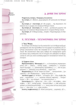 7-10(60-104)    12-01-04    00:38    ™ÂÏ›‰·100




      ∂ÓﬁÙËÙ·:
     §·ÔÁÚ·ÊÈÎ¿
                                                                   ¢. ¢OMH TOY EP°OY
                              Νοηματικές ενότητες /Επιμέρους πλαγιότιτλοι
                              1η ενότητα, §1 «Πολλοί...χειρογράφων»: Η καταγωγή του θεάτρου
                           σκιών.
                              2η ενότητα, α΄ υποενότητα, §2 «Οι μορφές … της Δαμασκού»: Το
                           σκηνικό και οι μορφές του ελληνικού θεάτρου σκιών.
                              2η ενότητα, β΄ υποενότητα, §3 - 4 «Ενώ ... φωνητικούς χορούς»: Οι
                           διαφορές του ελληνικού Καραγκιόζη από το τουρκικό θέατρο σκιών.
                              3η ενότητα, §5 «Ο Καραγκιόζης....στη βία»: Χαρακτηρισμός του Κα-
                           ραγκιόζη.


                              E. TEXNIKH – TEXNOTPO¶IA TOY EP°OY
                              i) Ύφος /Μορφή
                              Το σύντομο αυτό δοκίμιο του Εγγονόπουλου για τον Καραγκιόζη χα-
                           ρακτηρίζεται από την προσπάθεια του συγγραφέα να μεταδώσει στο ευ-
                           ρύτερο αναγνωστικό κοινό την εκτίμησή του για το ελληνικό θέατρο
                           σκιών. Με εκλαϊκευτικό πλην όμως σοβαρό και τεκμηριωμένο τρόπο
                           και δόκιμο ύφος αναδεικνύει όλα τα στοιχεία που οδήγησαν τον Καρα-
                           γκιόζη να γίνει μια πολύ αγαπητή μορφή του νεοελληνικού λαϊκού πο-
                           λιτισμού.

                              ii) Σχήματα λόγου
                              Προσωποποιήσεις / Μεταφορές: §1 «... οι λεπτομέρειες παραφορτω-
                           μένες», §5 «... γνήσιος … λαϊκής ψυχής ... επιθυμιών», «... συγκαλύ-
                           πτουν τη μορφή ...», «...βασανισμένες προσπάθειες...», «… ναν τα ξεκε-
                           φαλώσει», «... βασανίζει τους αδυνάτους … νύχια του».
                              Παρομοιώσεις: §2 «Το δε “σαράι του πασά” … πανομοιότυπο ... ζω-
                           γραφική...», §3 «Χρησιμοποιεί ... τρόπο συγγενή με....».
                              Ασύνδετο σχήμα: §1 «Η Κίνα ... η Τουρκία», §4 «... άλλο πλήθος θη-
                           ρίων ... αεροπλάνων …», «... πρόσωπο κάποιας σημασίας … Τουρκο-
                           πούλα...», §5 «... του σκληρού … του ακαταλόγιστου...».
                              Επαναλήψεις: §3 «... ήρωας είτε ... είτε...», §4 «... στο πλήθος ... άλλο
                           πλήθος …», §5 «... λαϊκής ψυχής … λαϊκών πόθων ...», «Με πολλή κομ-
                           ψότητα, με πολλή διορατικότητα ...», «... ποιος είσαι εσύ και ποιος είμαι
                           εγώ», «… πλάι πλάι ...», «... η βία στη βία».
               100            Εικόνες (συμβολιστικές): §1 «Είναι φτιαγμένες ... φορεσιάς», §2 «...
 