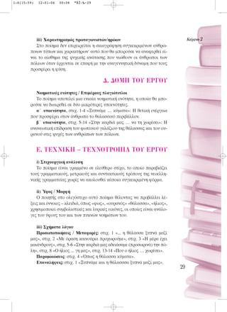 1-6(15-59)   12-01-04   00:08   ™ÂÏ›‰·29




           iii) Χαρακτηρισμός πρωταγωνιστών/ηρώων                                      KÂ›ÌÂÓÔ 2
           Στο ποίημα δεν επιχειρείται η σκιαγράφηση συγκεκριμένων ανθρώ-
        πινων τύπων και χαρακτήρων· αυτό που θα μπορούσε να αναφερθεί εί-
        ναι το αίσθημα της ψυχικής ανάτασης που νιώθουν οι άνθρωποι των
        πόλεων όταν έρχονται σε επαφή με την αναγεννητική δύναμη που τους
        προσφέρει η φύση.

                                             ¢. ¢OMH TOY EP°OY
           Νοηματικές ενότητες / Επιμέρους πλαγιότιτλοι
           Tο ποίημα αποτελεί μια ενιαία νοηματική ενότητα, η οποία θα μπο-
        ρούσε να διαιρεθεί σε δύο μικρότερες υποενότητες.
           α΄ υποενότητα, στιχ. 1-4 «Ξυπνάμε … κύματα»: Η θετική ενέργεια
        που προσφέρει στον άνθρωπο το θαλασσινό περιβάλλον.
           β΄ υποενότητα, στιχ. 5-14 «Στην καρδιά μας … να τη χωρέσει»: H
        ανανεωτική επίδραση του φωτεινού γαλάζιου της θάλασσας και του ου-
        ρανού στις ψυχές των ανθρώπων των πόλεων.


             E. TEXNIKH – TEXNOTPO¶IA TOY EP°OY
           i) Στιχουργική ανάλυση
           Το ποίημα είναι γραμμένο σε ελεύθερο στίχο, το οποίο παραβιάζει
        τους γραμματικούς, μετρικούς και συντακτικούς τρόπους της νεοελλη-
        νικής γραμματείας χωρίς να ακολουθεί κάποια συγκεκριμένη φόρμα.

           ii) Ύφος / Μορφή
           Ο ποιητής στο ολιγόστιχο αυτό ποίημα θέλοντας να προβάλλει λέ-
        ξεις και έννοιες – κλειδιά, όπως «φως», «ουρανός» «θάλασσα», «ήλιος»,
        χρησιμοποιεί συμβολιστικές και λυρικές εικόνες, οι οποίες είναι ανάλο-
        γες του ύφους του και των πυκνών νοημάτων του.

           iii) Σχήματα λόγου
           Προσωποποιήσεις / Μεταφορές: στιχ. 1 «... η θάλασσα ξυπνά μαζί
        μας», στιχ. 2 «Με όραση καινούρια προχωρούμε», στιχ. 3 «Η μέρα έχει
        μαιάνδρους», στιχ. 5-6 «Στην καρδιά μας αδειάσαμε (προσωρινά) την πό-
        λη», στιχ. 8 «Ο ήλιος ... γη μας», στιχ. 13-14 «Που ο ήλιος … χωρέσει».
           Παρομοιώσεις: στιχ. 4 «Όπως η θάλασσα κύματα».
           Επαναλήψεις: στιχ. 1 «Ξυπνάμε και η θάλασσσα ξυπνά μαζί μας».
                                                                                  29
 