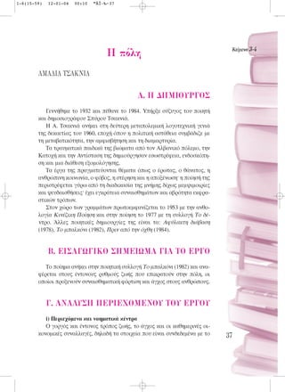 1-6(15-59)   12-01-04   00:10   ™ÂÏ›‰·37




                                                                                 KÂ›ÌÂÓ· 3-4
                                     H ﬁÏË
        ∞ª∞§π∞ Δ™∞∫¡π∞

                                               A. H ¢HMIOYP°O™
           Γεννήθηκε το 1932 και πέθανε το 1984. Υπήρξε σύζυγος του ποιητή
        και δημοσιογράφου Σπύρου Τσακνιά.
           Η Α. Τσακνιά ανήκει στη δεύτερη μεταπολεμική λογοτεχνική γενιά
        της δεκαετίας του 1960, εποχή όπου η πολιτική αστάθεια συμβάδιζε με
        τη μεταβατικότητα, την αμφισβήτηση και τη διαμαρτυρία.
           Τα τραυματικά παιδικά της βιώματα από τον Αλβανικό πόλεμο, την
        Kατοχή και την Αντίσταση της δημιούργησαν εσωστρέφεια, ενδοσκόπη-
        ση και μια διάθεση εξομολόγησης.
           Τα έργα της πραγματεύονται θέματα όπως ο έρωτας, ο θάνατος, η
        ανθρώπινη κοινωνία, ο φόβος, η στέρηση και η αποξένωση· η ποίησή της
        περιστρέφεται γύρω από τη διαδικασία της μνήμης δίχως μεμψιμοιρίες
        και ψευδαισθήσεις· έχει εγκράτεια συναισθημάτων και αβρότητα εκφρα-
        στικών τρόπων.
           Στον χώρο των γραμμάτων πρωτοεμφανίζεται το 1953 με την ανθο-
        λογία Kινέζικη Ποίηση και στην ποίηση το 1977 με τη συλλογή Tο δέ-
        ντρο. Άλλες ποιητικές δημιουργίες της είναι τα: Aφύλακτη διάβαση
        (1978), Tο μπαλκόνι (1982), Πριν από την όχθη (1984).


             B. EI™A°ø°IKO ™HMEIøMA °IA TO EP°O
           Το ποίημα ανήκει στην ποιητική συλλογή Tο μπαλκόνι (1982) και ανα-
        φέρεται στους έντονους ρυθμούς ζωής που επικρατούν στην πόλη, οι
        οποίοι προξενούν συναισθηματική φόρτιση και άγχος στους ανθρώπους.


             °. ANA§Y™H ¶EPIEXOMENOY TOY EP°OY
           i) Περιεχόμενο και νοηματικά κέντρα
           Ο γοργός και έντονος τρόπος ζωής, το άγχος και οι καθημερινές οι-
        κονομικές συναλλαγές, δηλαδή τα στοιχεία που είναι συνδεδεμένα με το    37
 