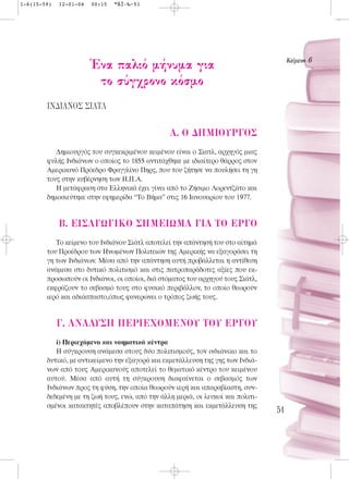 1-6(15-59)   12-01-04   00:15   ™ÂÏ›‰·51




                                                                                       KÂ›ÌÂÓÔ 6
                        ŒÓ· ·ÏÈﬁ Ì‹Ó˘Ì· ÁÈ·
                         ÙÔ Û‡Á¯ÚÔÓÔ ÎﬁÛÌÔ
        π¡¢π∞¡√™ ™π∞Δ§

                                                 A. O ¢HMIOYP°O™
           Δημιουργός του συγκεκριμένου κειμένου είναι ο Σιατλ, αρχηγός μιας
        φυλής Iνδιάνων ο οποίος το 1855 αντιτάχθηκε με ιδιαίτερο θάρρος στον
        Aμερικανό Πρόεδρο Φραγγλίνο Πηρς, που του ζήτησε να πουλήσει τη γη
        τους στην κυβέρνηση των H.Π.A.
           H μετάφραση στα Eλληνικά έχει γίνει από το Zήσιμο Λορεντζάτο και
        δημοσιεύτηκε στην εφημερίδα “Tο Bήμα” στις 16 Iανουαρίου του 1977.


             B. EI™A°ø°IKO ™HMEIøMA °IA TO EP°O
           Το κείμενο του Ινδιάνου Σιάτλ αποτελεί την απάντησή του στο αίτημά
        του Προέδρου των Ηνωμένων Πολιτειών της Αμερικής να εξαγοράσει τη
        γη των Ινδιάνων. Μέσα από την απάντηση αυτή προβάλλεται η αντίθεση
        ανάμεσα στο δυτικό πολιτισμό και στις πατροπαράδοτες αξίες που εκ-
        προσωπούν οι Ινδιάνοι, οι οποίοι, διά στόματος του αρχηγού τους Σιάτλ,
        εκφράζουν το σεβασμό τους στο φυσικό περιβάλλον, το οποίο θεωρούν
        ιερό και αδιάσπαστο,όπως φανερώνει ο τρόπος ζωής τους.


             °. ANA§Y™H ¶EPIEXOMENOY TOY EP°OY
           i) Περιεχόμενο και νοηματικά κέντρα
           Η σύγκρουση ανάμεσα στους δύο πολιτισμούς, τον ινδιάνικο και το
        δυτικό, με αντικείμενο την εξαγορά και εκμετάλλευση της γης των Ινδιά-
        νων από τους Αμερικανούς αποτελεί το θεματικό κέντρο του κειμένου
        αυτού. Μέσα από αυτή τη σύγκρουση διαφαίνεται ο σεβασμός των
        Ινδιάνων προς τη φύση, την οποία θεωρούν ιερή και απαραβίαστη, συν-
        δεδεμένη με τη ζωή τους, ενώ, από την άλλη μεριά, οι λευκοί και πολιτι-
        σμένοι κατακτητές αποβλέπουν στην καταπάτηση και εκμετάλλευση της
                                                                                  51
 