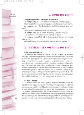 7-10(60-104)   12-01-04    00:27   ™ÂÏ›‰·64




      ∂ÓﬁÙËÙ·:
     §·ÔÁÚ·ÊÈÎ¿
                                                               ¢. ¢OMH TOY EP°OY
                             Νοηματικές ενότητες / Επιμέρους πλαγιότιτλοι
                             1η ενότητα, στιχ. 1-4 «Στα παιδικά μου χρόνια…και την ορμή»:
                             Ο μεγάλος ξάδερφος, ο ωραιότερος κι ο πιο δυνατός στο πανηγύρι.
                             2η ενότητα, στιχ. 5-16 «Τι ωραίος!...γαντζούδια πρεβεζάνικα, αση-
                          μιά»:
                             Η όμορφη παραδοσιακή στολή του ξαδέρφου.
                             3η ενότητα, στιχ. 17- 32 «Έτσι σιαγμένος…λίγο πιο μικρός»:
                             Ακολουθώντας τον ξάδερφο, που φάνταζε με ήρωα.
                             4η ενότητα, στιχ. 33-36 «Ω! το λεβέντη…τριάντα τρία χρόνια μες
                          στη γης…»:
                             Ο Τάκη-Πλούμας είναι νεκρός εδώ και τριάντα τρία χρόνια.


                            E. TEXNIKH – TEXNOTPO¶IA TOY EP°OY
                             i) Στιχουργική ανάλυση
                             Το ποίημα αποτελείται από εννιά τετράστιχες στροφές, σε δεκατρι-
                          σύλλαβο στίχο. Παρατηρούμε ομοιοκαταληξία πλεχτή (αβαβ), την οποία
                          διευκολύνει η συνήχηση των λέξεων στο τέλος του κάθε στίχου, («μεγά-
                          λος» - «παρ’ άλλος», «μαζί» - «ορμή», «αστραποβολούσε» - «εφορού-
                          σε», «Βυσσινιά» - «φλουριά», «πάλα» - «σπάλα», «και δυο» - «θησαυρό»
                          κ.α.). Το νόημα του κάθε στίχου ολοκληρώνεται στον επόμενο με τους
                          διαρκείς διασκελισμούς από τον πρώτο στο δεύτερο στίχο κι από τον τρί-
                          το στον τέταρτο, («Κι εγώ, λίγο ξοπίσω του, όλο θάμπος, - στο γλήγορο
                          αλογάκι μου κι εγώ, - δυνόμουν ναν τον φτάνω, κι ήμουν σάμπως – να’
                          χα φτερά, κορμάκι αερινό!»). Ο ρυθμός είναι ανάλαφρος και γρήγορος με
                          την εναλλαγή ιαμβικών ( - ΄) κι αναπαιστικών μέτρων ( - -΄).

                             ii) Ύφος / Μορφή
                             Το ποίημα ανήκει στα μεσολογγίτικα ποιήματα του Μαλακάση. Το
                          ύφος του είναι υψηλό και ηρωικό, σκοπό έχει να περιγράψει τη λεβεντιά
                          και το ηρωικό ιδεώδες των Μεσολογγιτών που έχουν να θυμούνται τα
                          ηρωικά κατορθώματα των ηρώων του 21’ και να καμαρώνουν γι’ αυτά.
                          Τα άφθονα λαογραφικά στοιχεία στη λεπτομερέστατη περιγραφή της
                          στολής του Τάκη-Πλούμα και η σύνδεση των εξαρτημάτων της στολής με
                          το ηρωικό παρελθόν αποδίδουν με γλαφυρότητα τη ζωντανή και κυ-
               64         ρίαρχη σφραγίδα της παράδοσης στη ζωή των Μεσολογγιτών. Ο επίλο-
 
