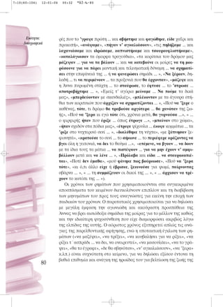 7-10(60-104)   12-01-04    00:32    ™ÂÏ›‰·80




      ∂ÓﬁÙËÙ·:            ρές που το ’γραψε πρώτη ... και σβήστηκε και φαγώθηκε, είδε χαΐρι και
     §·ÔÁÚ·ÊÈÎ¿           προκοπή», «ανάψαμε», «πήγαν ν’ αγκαλιάσουν», «τις πηδήξαμε ... και
                          λαχανιάσαμε και ιδρώσαμε, καπνιστήκαμε και τσουρουφλιστήκαμε»,
                          «καταλάγιασαν τα όμορφα τραγούδια», «τα κορίτσια του δρόμου μας
                          μάζεψαν ... για να τα βάλουν ... και να κατεβούνε οι μοίρες να τη μοι-
                          ράσουνε για να πάρει μαντική και τελεσματική δύναμη ... να σχηματί-
                          σει στην επιφάνειά της ... ή να φανερώσει σημάδι ... », «Να ξέρουν, δη-
                          λαδή ... τι να περιμένουν ... τα προξενιά που θα έρχονταν», «μάζεψε και
                          η Άννα πυρωμένη στάχτη ... το σταύρωσε, το έφτυσε ... το ’στρωσε ...
                          αποτραβήχτηκε ... », «Εμείς τ’ αγόρια μείναμε ... Να πούμε τα δικά
                          μας», «μπερδεύονταν με σκανδαλιές», «μπλέκονταν με τα άγουρα στή-
                          θια των κοριτσιών που άρχιζαν να σχηματίζονται ... », «Πού να ’ξερε ο
                          καθένας, τότε, τι δρόμο θα τραβούσε αργότερα ... θα χανόταν της ζω-
                          ής», «Πού να ’ξερα κι εγώ τότε ότι, χρόνια μετά, θα γυρνούσα ...», « ...
                          ο φιρφιρής ήταν που έριξε ... όπως έτρωγε ...», «μπαίναν στο χώμα»,
                          «ήταν σχεδόν στα πόδια μας», «έτριψε ψίχουλα ... έκοψε κομμάτια ... τα
                          ’ριξε στο νυχτερινό σινί ... », «διαλύθηκε τη νύχτα», «με ξύπνησαν ξε-
                          φωνητά», «κρατούσε το σινί ... το σήκωνε ... το περιέφερε κράζοντας να
                          βγει όλη η γειτονιά, να δει το θαύμα ...», «επέμενε, να βγουν ... να δουν
                          με τα ίδια τους τα μάτια ... να πιστέψουν ... για να μην έχουν ν’ αμφι-
                          βάλλουν μετά και να λένε ... », «Πρόλαβα και είδα ... να σταυροκοπιέ-
                          ται», «Ποτέ δεν έμαθα», «μού φάνηκε πως βούρκωσε», «Πού να ’ξερα
                          τότε», «κι ό,τι άλλο είχε ή έβρισκε, ξεκινούσε για ψωμί, παίρνοντας
                          σβάρνα ... », « ... τη συμμάζευαν οι δικοί της ... », « ... άρχισαν να τρέ-
                          χουν το κατόπι της ... »).
                             Οι χρόνοι των ρημάτων που χρησιμοποιούνται στα συγκεκριμένα
                          αποσπάσματα του κειμένου διευκολύνουν επιπλέον και τη διαβίβαση
                          των μηνυμάτων του προς τους αναγνώστες για εκείνη την εποχή των
                          παιδικών του χρόνων. Ο παρατατικός χρησιμοποιείται για να δηλώσει
                          με μεγάλη έμφαση την αγωνιώδη και ακούραστη προσπάθεια της
                          Άννας να βρει αισιόδοξα σημάδια της μοίρας για το μέλλον της καθώς
                          και την ιδιαίτερη ψυχοσύνθεση που είχε διαμορφώσει ακριβώς λόγω
                          της ελπίδας της αυτής. Ο αόριστος χρόνος εξυπηρετεί απλώς τις ανά-
                          γκες της παρελθοντικής αφήγησης, ενώ η υποτακτική έγκλιση των ρη-
                          μάτων («να μαζέψει», «να τρέξει», «να κουβαλήσει για να ρίξει», «να
                          ρίξει τ΄ασπράδι ... να δει, να ονειρευτεί», «να μασουλάει», «να το γρά-
                          ψει», «θα το έγραφε», «δε θα σβηνόταν», «ν’ αγκαλιάσουν», «να ’ξερα»
                          κ.λπ.) είναι συχνότατη στο κείμενο, για να δηλώσει εξίσου έντονα τη
                          βαθιά επιθυμία και ανάγκη της ηρωίδας του για βελτίωση της ζωής της
               80
 