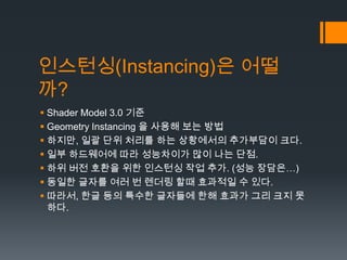 인스턴싱(Instancing)은 어떨
까?
 Shader Model 3.0 기준
 Geometry Instancing 을 사용해 보는 방법
 하지만, 일괄 단위 처리를 하는 상황에서의 추가부담이 크다.
 일부 하...