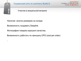 Социальная сеть по шоппингу  Butik2.0 www.butik2.ru Телефон: +7 (495) 691-13-06 E-mail:  [email_address] Участие в визуальной витрине  Наличие  многих размеров на складе Возможность создавать  Deeplink  Фотографии товаров хорошего качества.  Возможность работать по принципу  CPO  (с ost per order) .  