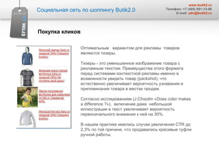 Социальная сеть по шоппингу  Butik2.0 www.butik2.ru Телефон: +7 (495) 691-13-06 E-mail:  [email_address] Оптимальным  вариантом для рекламы  товаров являются тизеры.  Тизеры - это уменьшенное изображение товара с рекламным текстом. Преимущества этого формата перед системами контекстной рекламы именно в возможности увидеть товар (packshot), что естественно увеличивает вероятность узнавания и припоминания товара в местах продаж.  Согласно исследованиям ( J . Chisolm  « Does color makes a difference  ?»),  включение даже  небольшой иллюстрации в текст увеличивает вероятность первоначального внимания к ней на 30%.  В нашем практике имелись случаи увеличения  CTR  до 2,3% по той причине, что продавались красивые туфли ручной работы.  Покупка кликов 