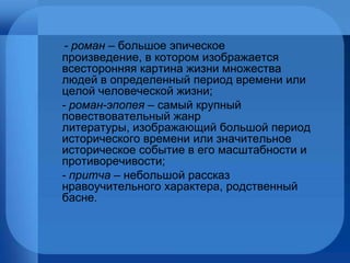 - роман –  большое эпическое произведение, в котором изображается всесторонняя картина жизни множества людей в определенный период времени или целой человеческой жизни;  - роман-эпопея –  самый крупный повествовательный жанр литературы, изображающий большой период исторического времени или значительное историческое событие в его масштабности и противоречивости; - притча –  небольшой рассказ нравоучительного характера, родственный басне. 
