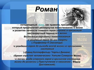Роман —  литературный  жанр ,  как правило, прозаически й , который предполагает развернутое повествование о жизни и развитии личности главного героя (героев) в кризисный/   нестандартный период его жизни.   Возможные варианты повествования: с рождения героя до его смерти  («Парфюмер»П.Зюскинда);  с рождения героя до выхода его/её жизни из кризисного состояния  («Дэвид Копперфильд» Чарльз Диккенс  , «Бремя страстей человеческих» Уильям Сомерсет Моэм); с точки входа главного героя в кризисное состояние жизни до развязки  («Преступление и наказание», Фёдор Достоевский).  