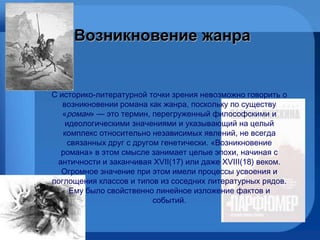 Возникновение жанра   С историко-литературной точки зрения невозможно говорить о возникновении романа как жанра, поскольку по существу « роман » — это термин, перегруженный философскими и идеологическими  значен иями и указывающий на целый комплекс относительно  независимых  явлений, не всегда связанных друг с другом генетически. «Возникновение романа» в этом смысле занимает целые эпохи, начиная с античности и заканчивая XVII (17)  или даже XVIII (18)  веком. Огромное значение при этом имели процессы усвоени я  и поглощени я  классов и типов из соседних литературных рядов.  Ему было свойственно  линейное изложение фактов и событий . 